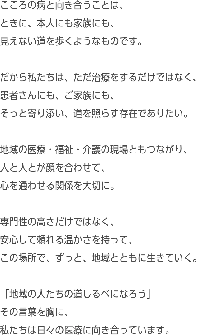 こころの病と向き合うことは、ときに、本人にも家族にも、見えない道を歩くようなものです。だから私たちは、ただ治療をするだけではなく、患者さんにも、ご家族にも、そっと寄り添い、道を照らす存在でありたい。地域の医療・福祉・介護の現場ともつながり、人と人とが顔を合わせて、心を通わせる関係を大切に。専門性の高さだけではなく、安心して頼れる温かさを持って、この場所で、ずっと、地域とともに生きていく。「地域の人たちの道しるべになろう」その言葉を胸に、私たちは日々の医療に向き合っています。